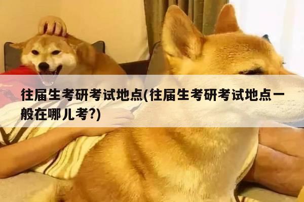 往届生考研考试地点(往届生考研考试地点一般在哪儿考?)