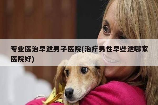 专业医治早泄男子医院(治疗男性早些泄哪家医院好)