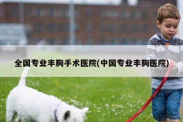 全国专业丰胸手术医院(中国专业丰胸医院)