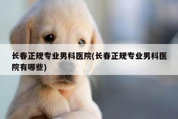 长春正规专业男科医院(长春正规专业男科医院有哪些)