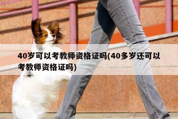 40岁可以考教师资格证吗(40多岁还可以考教师资格证吗)