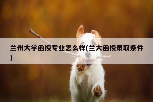 兰州大学函授专业怎么样(兰大函授录取条件)