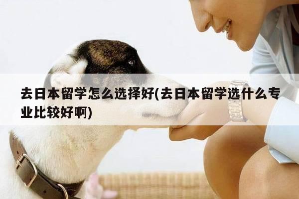 去日本留学怎么选择好(去日本留学选什么专业比较好啊)