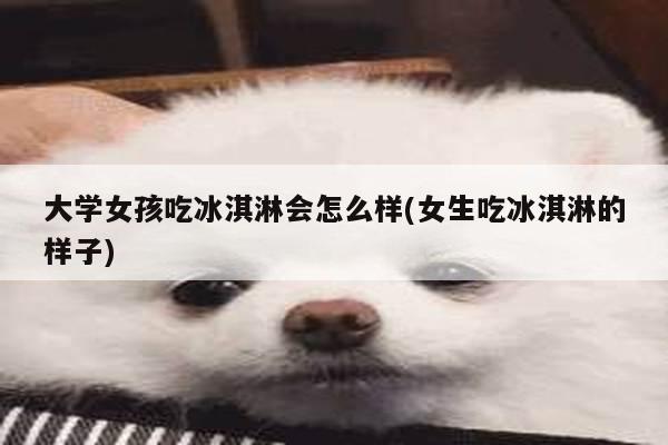 大学女孩吃冰淇淋会怎么样(女生吃冰淇淋的样子)