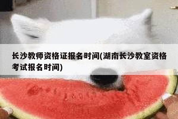 长沙教师资格证报名时间(湖南长沙教室资格考试报名时间)