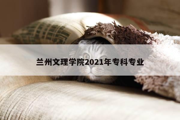 兰州文理学院2021年专科专业