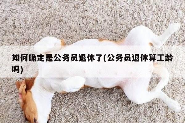 如何确定是公务员退休了(公务员退休算工龄吗)