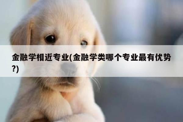 金融学相近专业(金融学类哪个专业最有优势?)