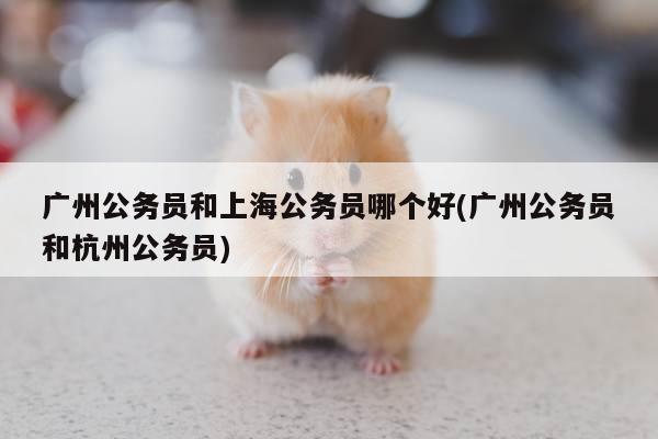广州公务员和上海公务员哪个好(广州公务员和杭州公务员)