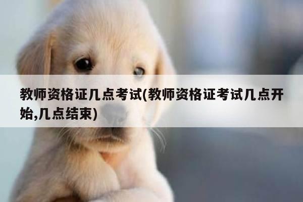 教师资格证几点考试(教师资格证考试几点开始,几点结束)
