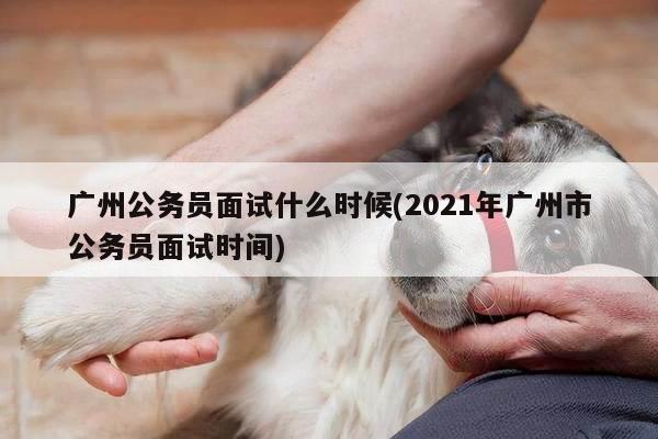 广州公务员面试什么时候(2021年广州市公务员面试时间)