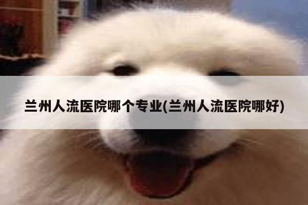 兰州人流医院哪个专业(兰州人流医院哪好)